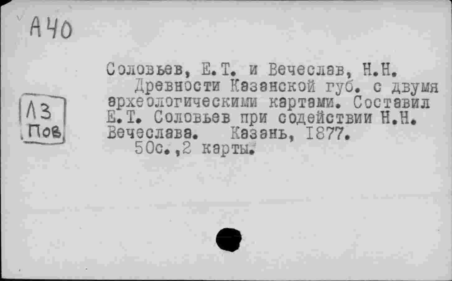 ﻿кчо
ПоЄ>
Соловьев, Е. Т. и Вечеслав, H.ÏÏ.
Древности Казанской губ. с двумя археологическими картами. Составил Е.Т. Соловьев при содействии Н.Н. Вечеслава. Казань, 1877.
5Ос.,2 карты.